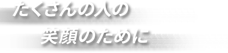 たくさんの人の 笑顔のために